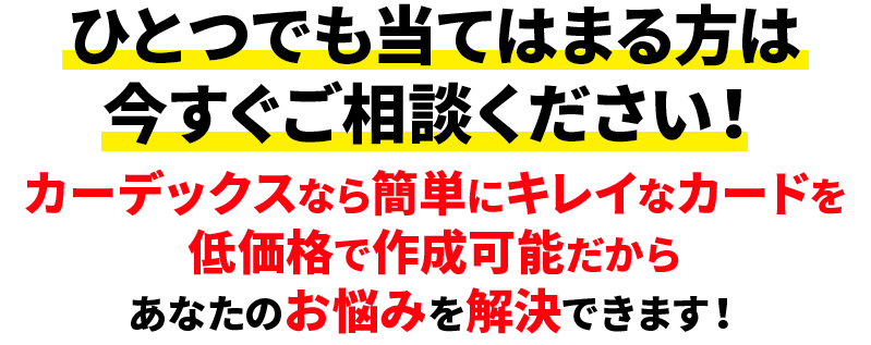 ひとつでも当てはまる方は今すぐご相談ください！カーデックスなら簡単にキレイなカードを低価格で作成可能だからあなたのお悩みを解決できます！