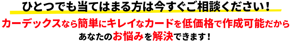 ひとつでも当てはまる方は今すぐご相談ください！カーデックスなら簡単にキレイなカードを低価格で作成可能だからあなたのお悩みを解決できます！
